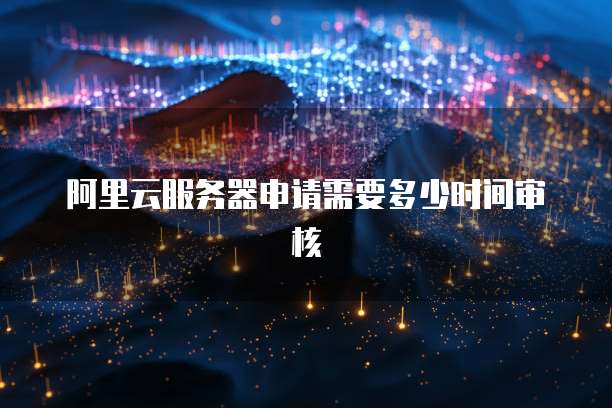 阿里云服务器申请需要多少时间审核