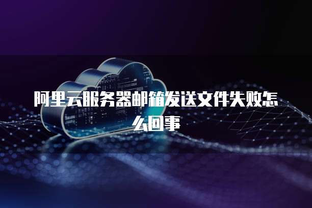 阿里云服务器邮箱发送文件失败怎么回事