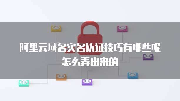 阿里云域名实名认证技巧有哪些呢怎么弄出来的