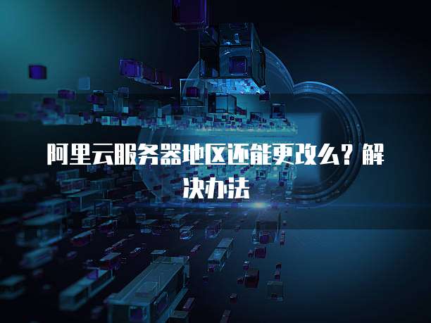 阿里云服务器地区还能更改么?解决办法