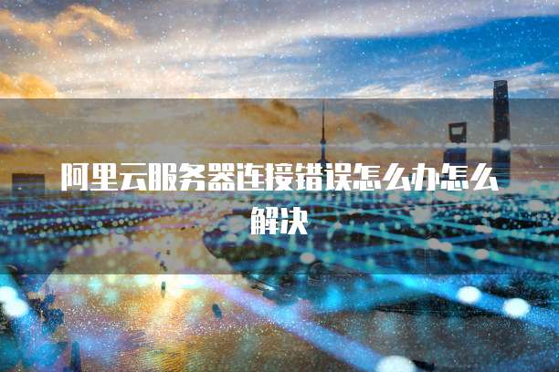 阿里云服务器连接错误怎么办怎么解决