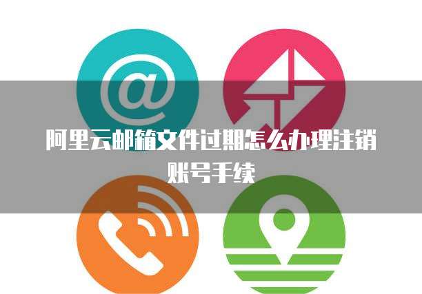 阿里云邮箱文件过期怎么办理注销账号手续