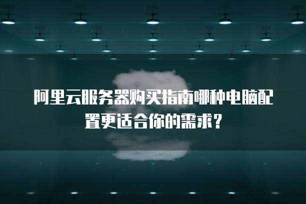 阿里云服务器购买指南哪种电脑配置更适合你的需求?