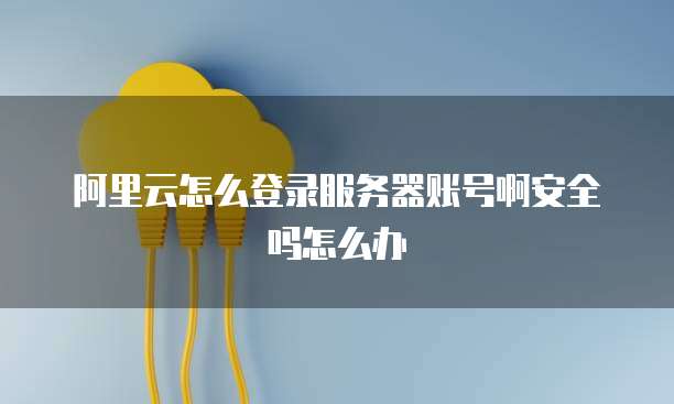 阿里云怎么登录服务器账号啊安全吗怎么办