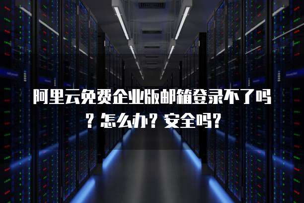 阿里云免费企业版邮箱登录不了吗?怎么办?安全吗?