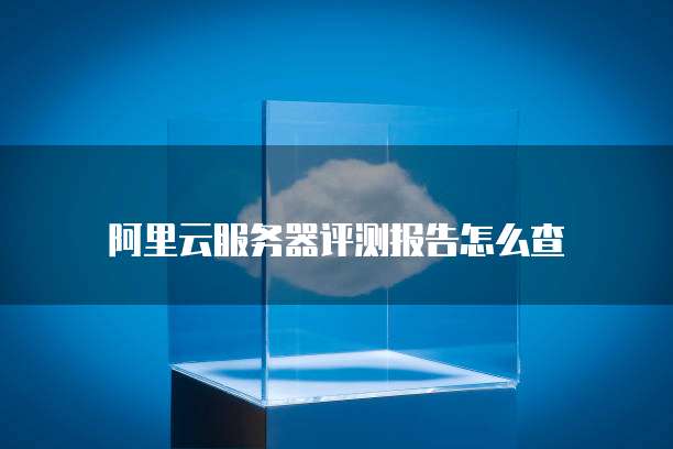 阿里云服务器评测报告怎么查