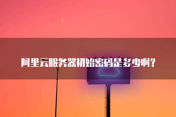 阿里云服务器初始密码是多少啊?