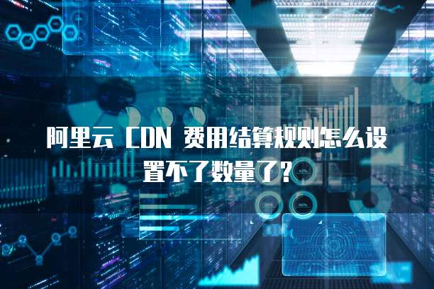 阿里云 CDN 费用结算规则怎么设置不了数量了?