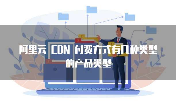 阿里云 CDN 付费方式有几种类型的产品类型