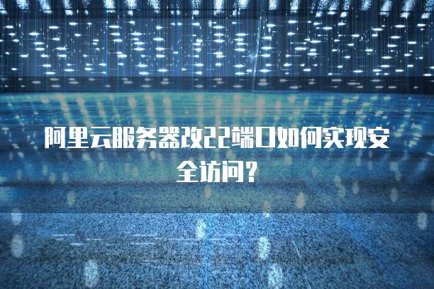 阿里云服务器改22端口如何实现安全访问？