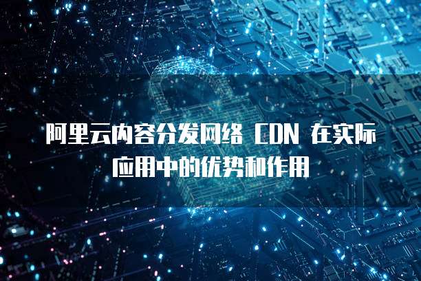 阿里云内容分发网络 CDN 在实际应用中的优势和作用