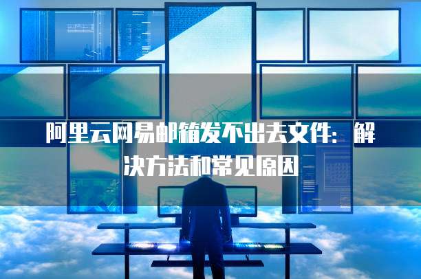 阿里云网易邮箱发不出去文件:解决方法和常见原因