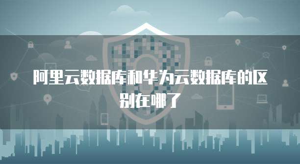 阿里云数据库和华为云数据库的区别在哪了