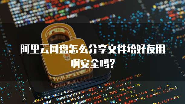 阿里云网盘怎么分享文件给好友用啊安全吗?