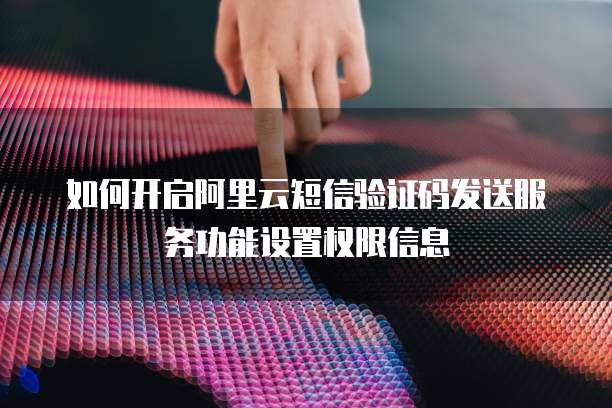 如何开启阿里云短信验证码发送服务功能设置权限信息