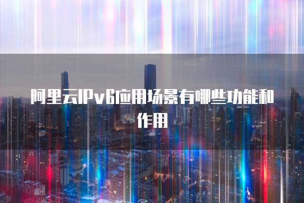 阿里云IPv6应用场景有哪些功能和作用
