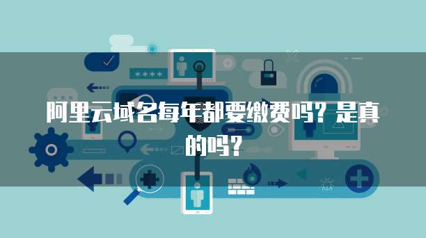 阿里云域名每年都要缴费吗？是真的吗？