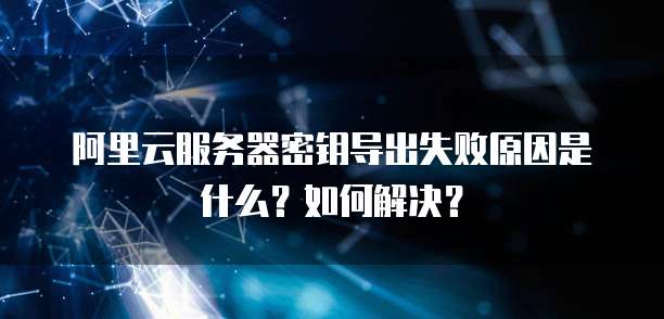 阿里云服务器密钥导出失败原因是什么?如何解决?