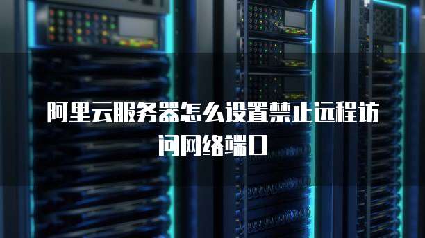 阿里云服务器怎么设置禁止远程访问网络端口