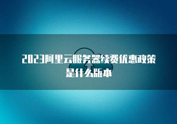 2023阿里云服务器续费优惠政策是什么版本