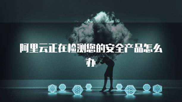 阿里云正在检测您的安全产品怎么办