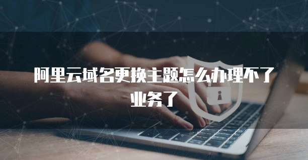 阿里云域名更换主题怎么办理不了业务了
