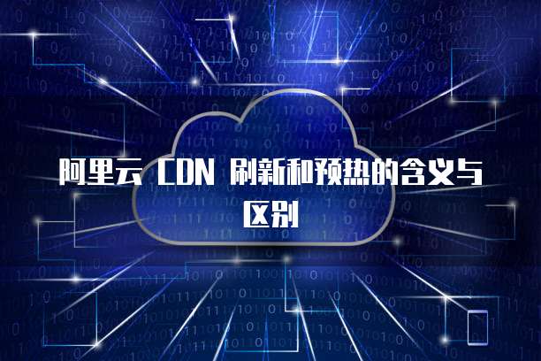 阿里云 CDN 刷新和预热的含义与区别