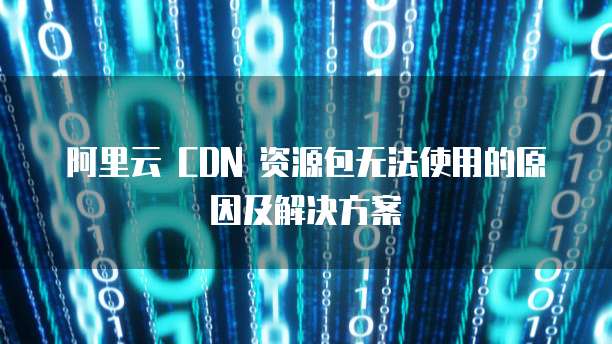 阿里云 CDN 资源包无法使用的原因及解决方案