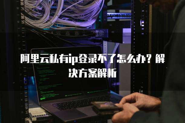 阿里云私有ip登录不了怎么办？解决方案解析