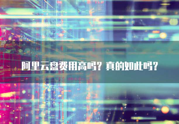 阿里云盘费用高吗?真的如此吗?