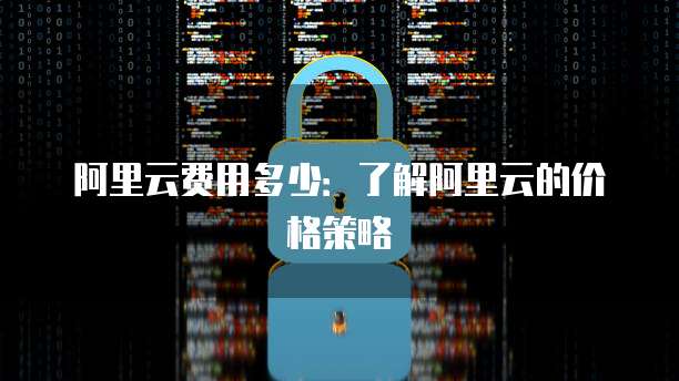 阿里云费用多少:了解阿里云的价格策略