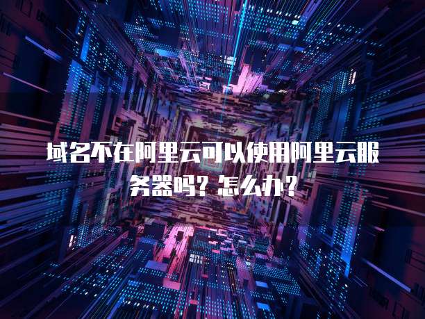 域名不在阿里云可以使用阿里云服务器吗?怎么办?