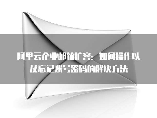 阿里云企业邮箱扩容:如何操作以及忘记账号密码的解决方法