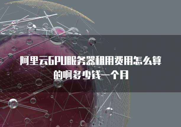 阿里云GPU服务器租用费用怎么算的啊多少钱一个月