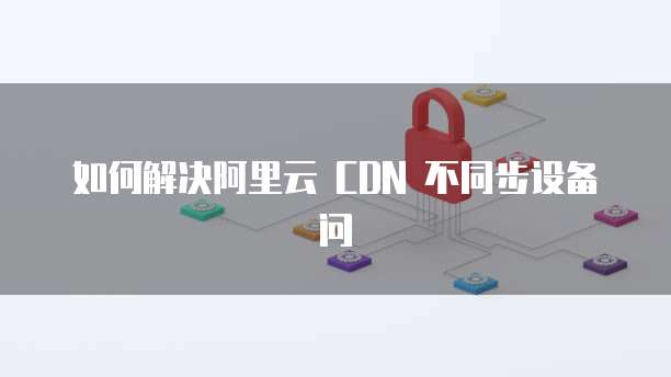 如何解决阿里云 CDN 不同步设备问