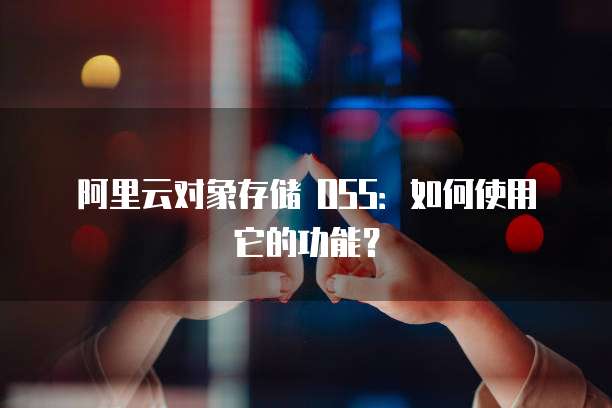 阿里云对象存储 OSS:如何使用它的功能?