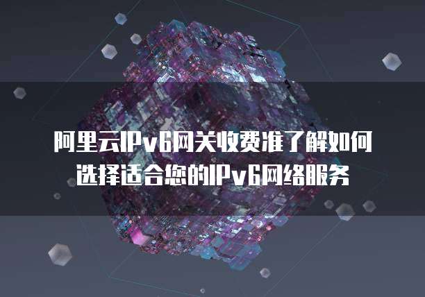 阿里云IPv6网关收费准了解如何选择适合您的IPv6网络服务