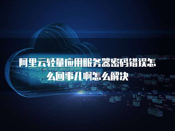 阿里云轻量应用服务器密码错误怎么回事儿啊怎么解决