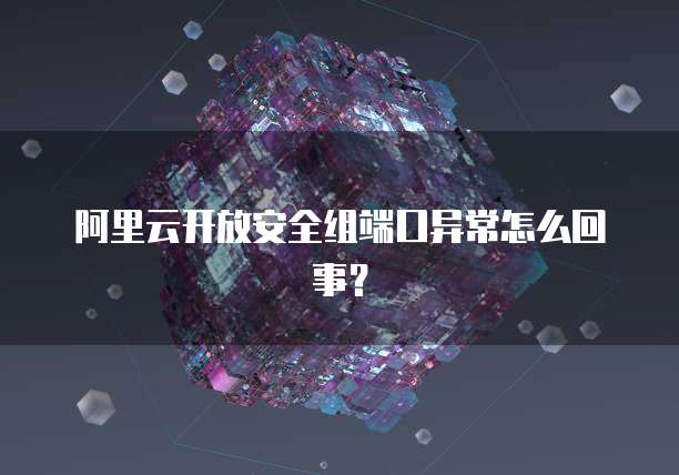 阿里云开放安全组端口异常怎么回事?