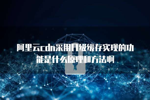 阿里云cdn采用几级缓存实现的功能是什么原理和方法啊