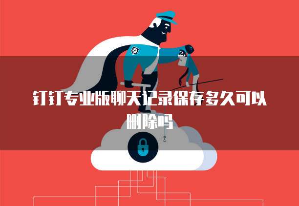 钉钉专业版聊天记录保存多久可以删除吗