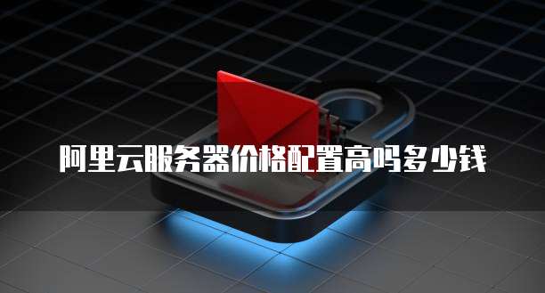 阿里云服务器价格配置高吗多少钱