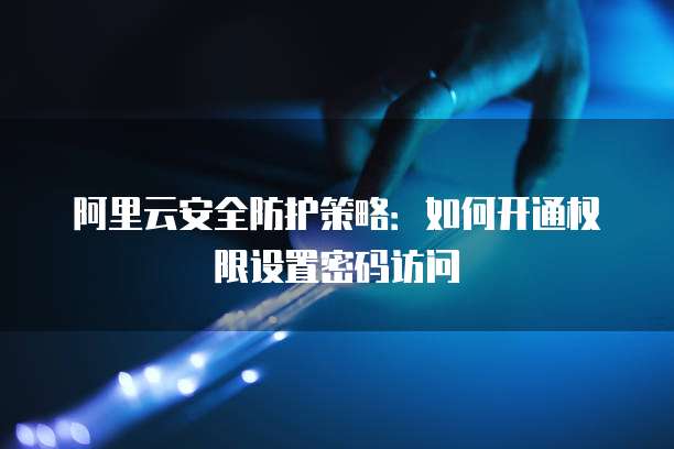 阿里云安全防护策略:如何开通权限设置密码访问