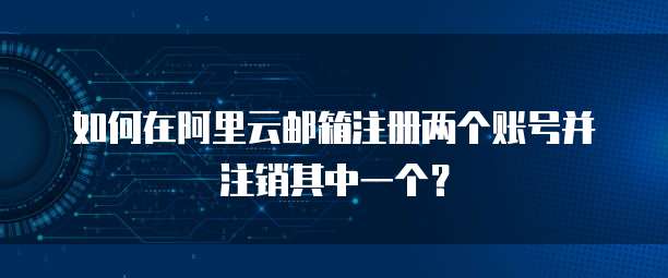 如何在阿里云邮箱注册两个账号并注销其中一个?