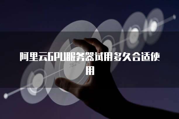 阿里云GPU服务器试用多久合适使用