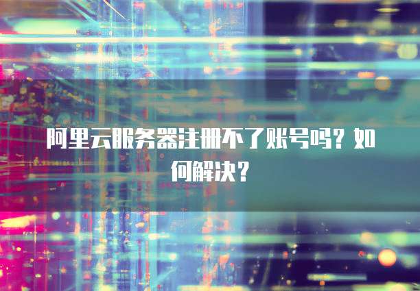 阿里云服务器注册不了账号吗?如何解决?