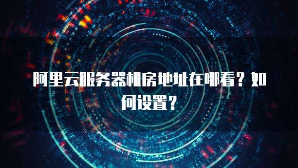 阿里云服务器机房地址在哪看?如何设置?