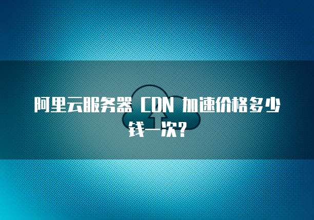 阿里云服务器 CDN 加速价格多少钱一次?