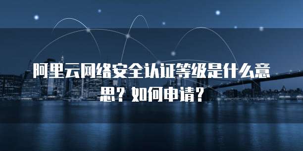 阿里云网络安全认证等级是什么意思?如何申请?