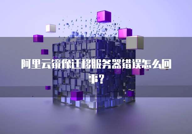 阿里云镜像迁移服务器错误怎么回事?